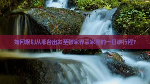 如何规划从邢台出发至张家界袁家界的一日游行程？