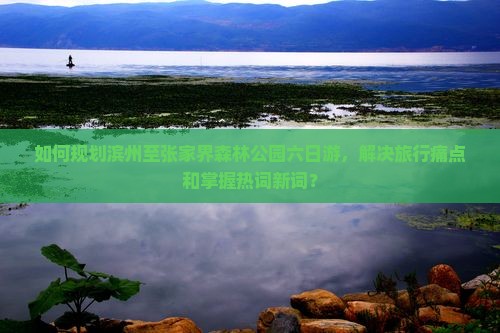 如何规划滨州至张家界森林公园六日游，解决旅行痛点和掌握热词新词？