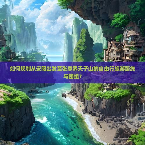 如何规划从安阳出发至张家界天子山的自由行旅游路线与团组？