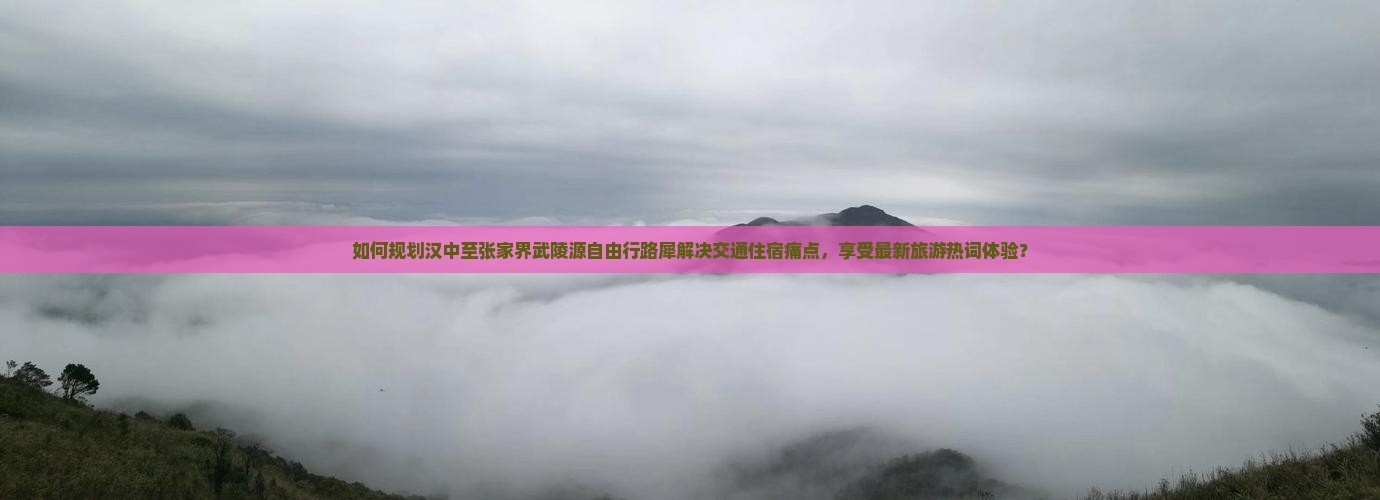 如何规划汉中至张家界武陵源自由行路犀解决交通住宿痛点，享受最新旅游热词体验？