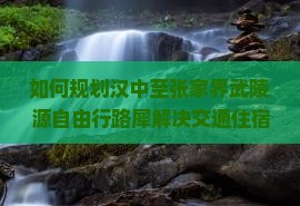 如何规划汉中至张家界武陵源自由行路犀解决交通住宿痛点，享受最新旅游热词体验？