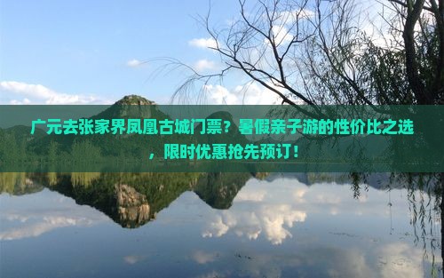 广元去张家界凤凰古城门票？暑假亲子游的性价比之选，限时优惠抢先预订！