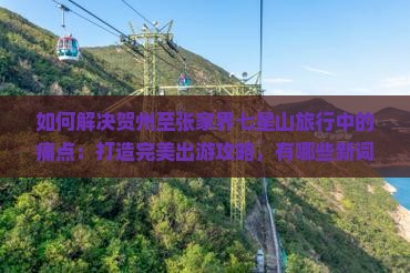如何解决贺州至张家界七星山旅行中的痛点：打造完美出游攻略，有哪些新词热词必备技巧？