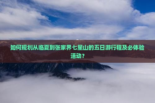 如何规划从临夏到张家界七星山的五日游行程及必体验活动？