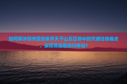 如何解决鄂州至张家界天子山五日游中的交通住宿痛点，实现高品质旅行体验？