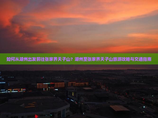 如何从湖州出发前往张家界天子山？湖州至张家界天子山旅游攻略与交通指南