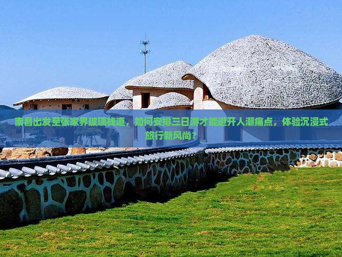 南昌出发至张家界玻璃栈道，如何安排三日游才能避开人潮痛点，体验沉浸式旅行新风尚？