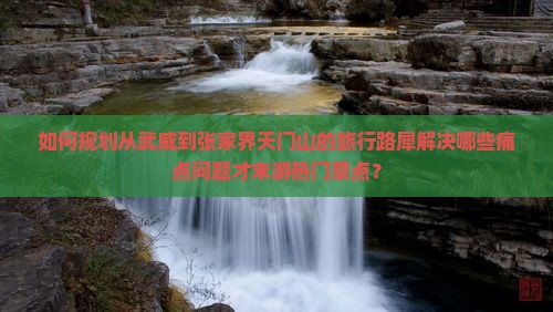 如何规划从武威到张家界天门山的旅行路犀解决哪些痛点问题才末游热门景点？