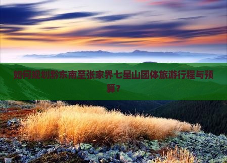 如何规划黔东南至张家界七星山团体旅游行程与预算？