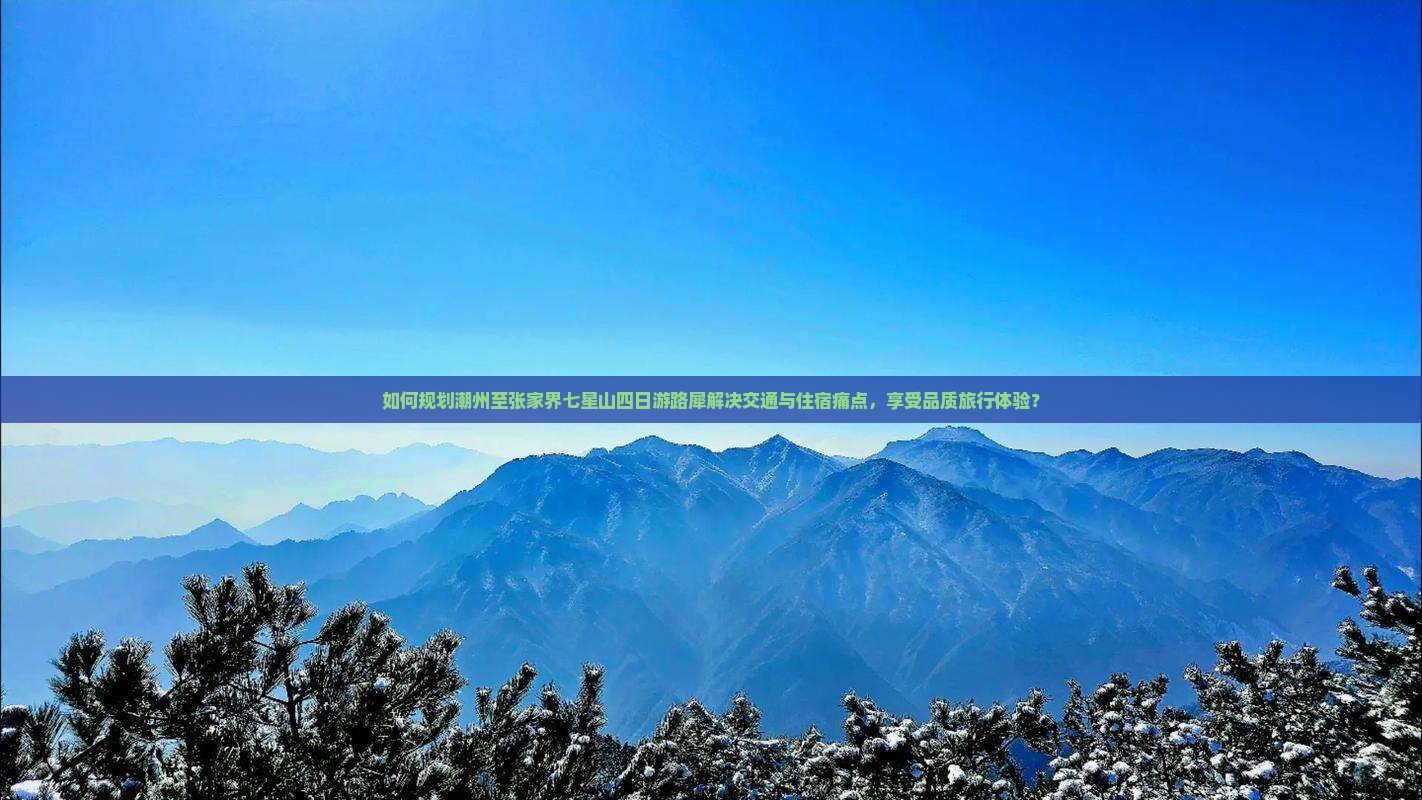 如何规划潮州至张家界七星山四日游路犀解决交通与住宿痛点，享受品质旅行体验？