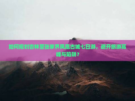 如何规划吉林至张家界凤凰古城七日游，避开旅游高峰与陷阱？
