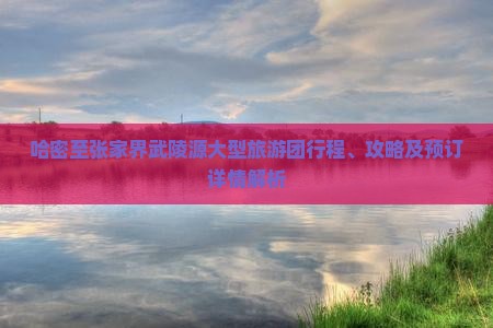 哈密至张家界武陵源大型旅游团行程、攻略及预订详情解析