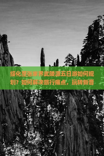 绥化至张家界武陵源五日游如何规划？如何解决旅行痛点，玩转新晋网红打卡地？