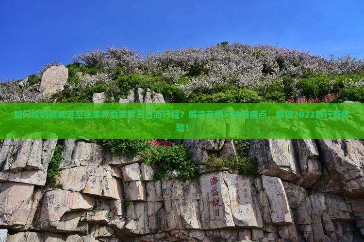 如何规划防城港至张家界袁家界五日游行程？解决交通与住宿痛点，解锁2023旅行新体验！