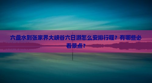 六盘水到张家界大峡谷六日游怎么安排行程？有哪些必看景点？