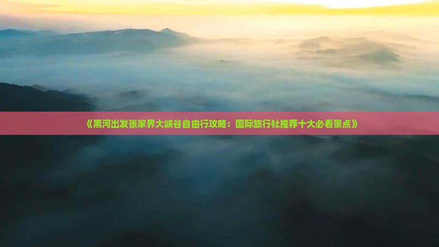 《黑河出发张家界大峡谷自由行攻略：国际旅行社推荐十大必看景点》