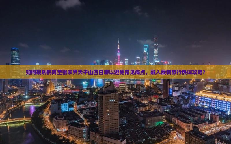 如何规划鹤岗至张家界天子山四日游以避免常见痛点，融入最新旅行热词攻略？
