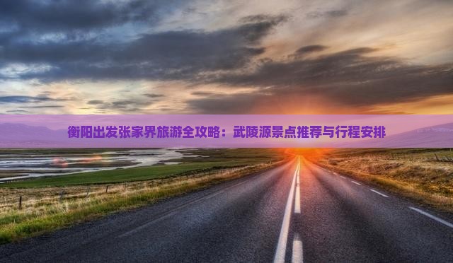 衡阳出发张家界旅游全攻略：武陵源景点推荐与行程安排