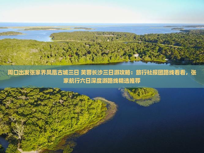 周口出发张家界凤凰古城三日+芙蓉长沙三日游攻略：旅行社报团路线看看，张家航行六日深度游路线精选推荐