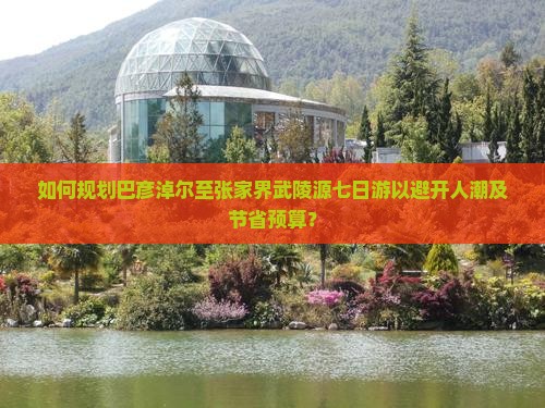 如何规划巴彦淖尔至张家界武陵源七日游以避开人潮及节省预算？