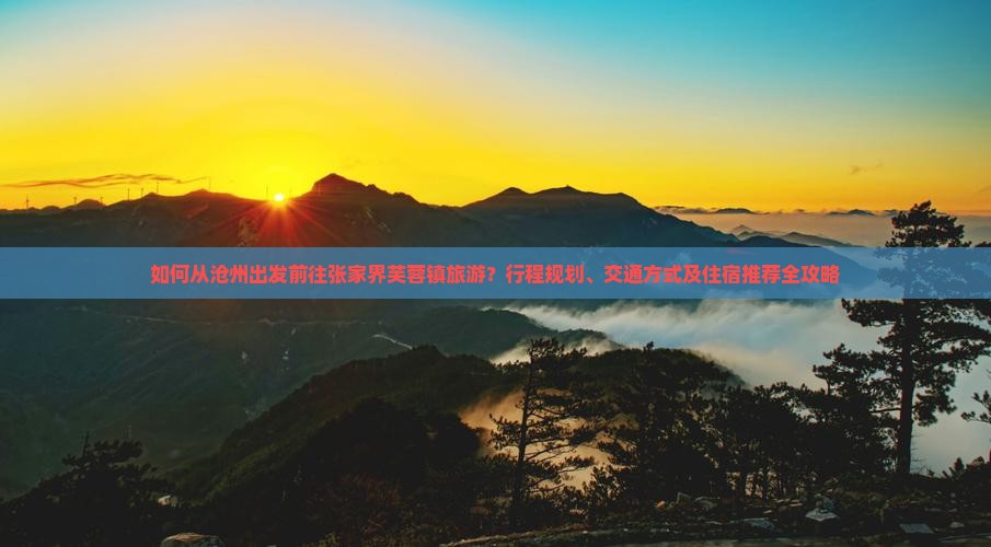 如何从沧州出发前往张家界芙蓉镇旅游？行程规划、交通方式及住宿推荐全攻略