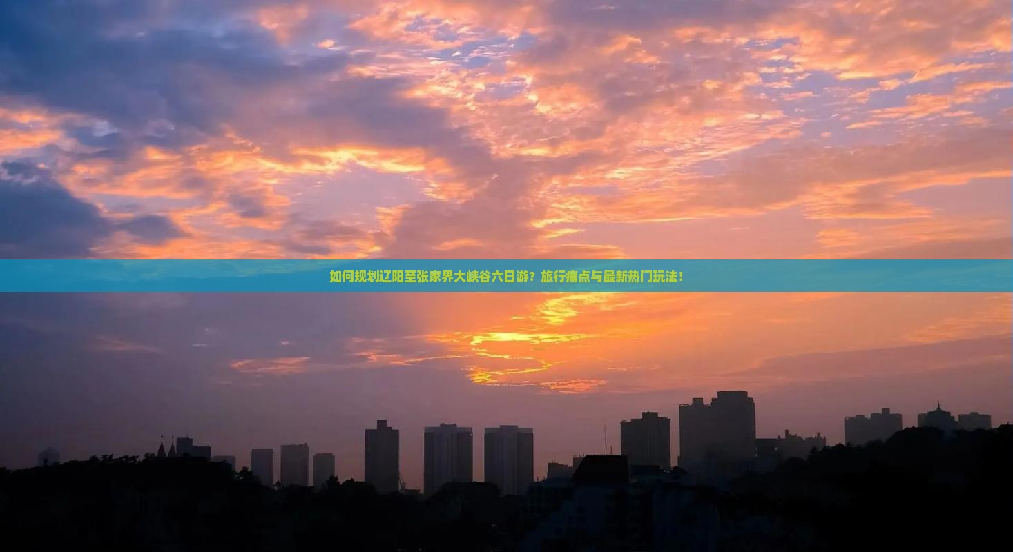 如何规划辽阳至张家界大峡谷六日游？旅行痛点与最新热门玩法！