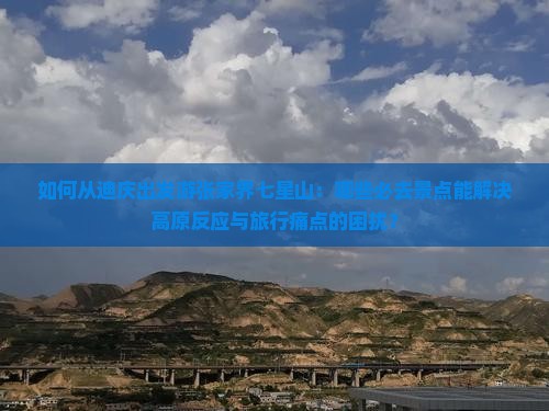 如何从迪庆出发游张家界七星山：哪些必去景点能解决高原反应与旅行痛点的困扰？