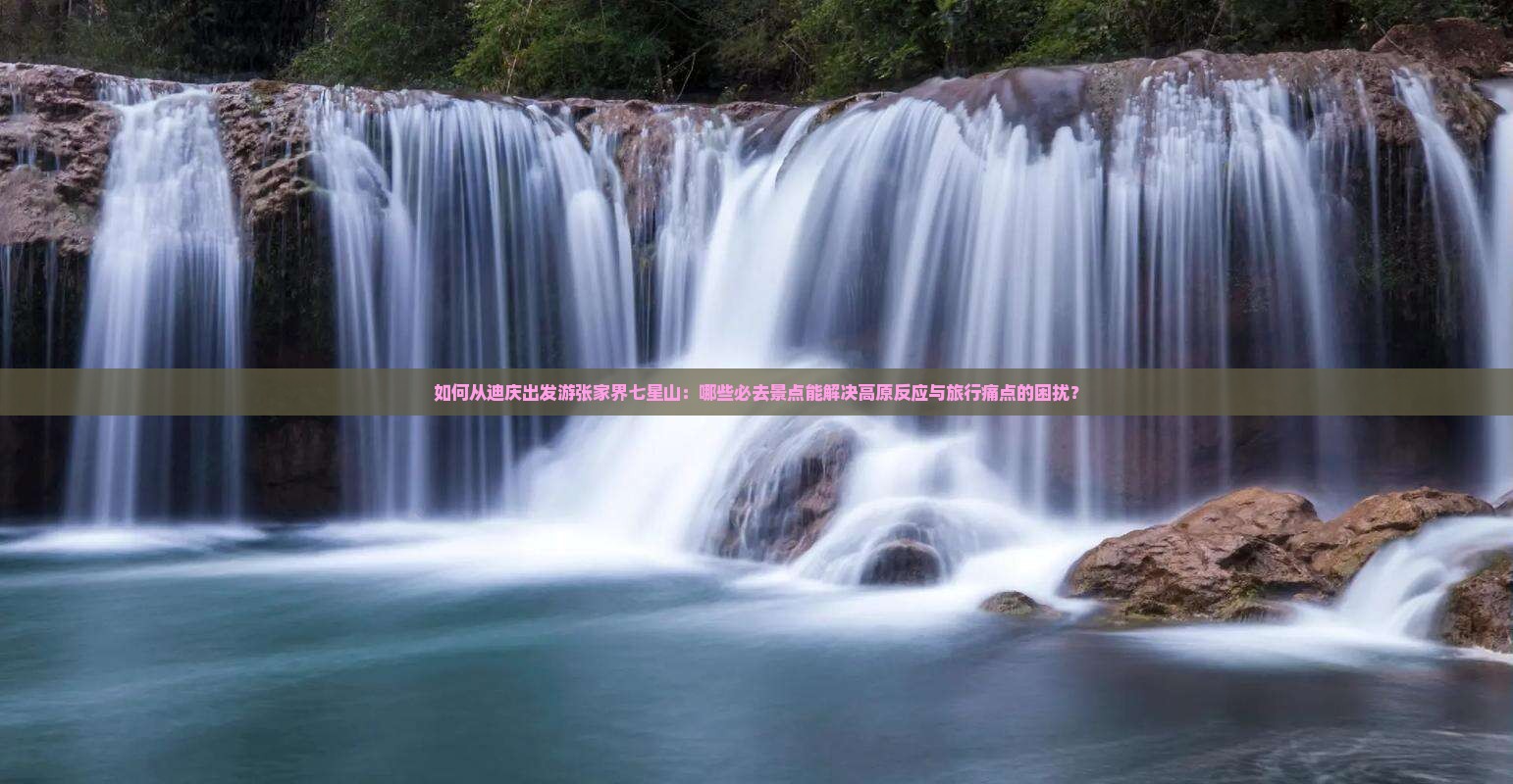 如何从迪庆出发游张家界七星山：哪些必去景点能解决高原反应与旅行痛点的困扰？