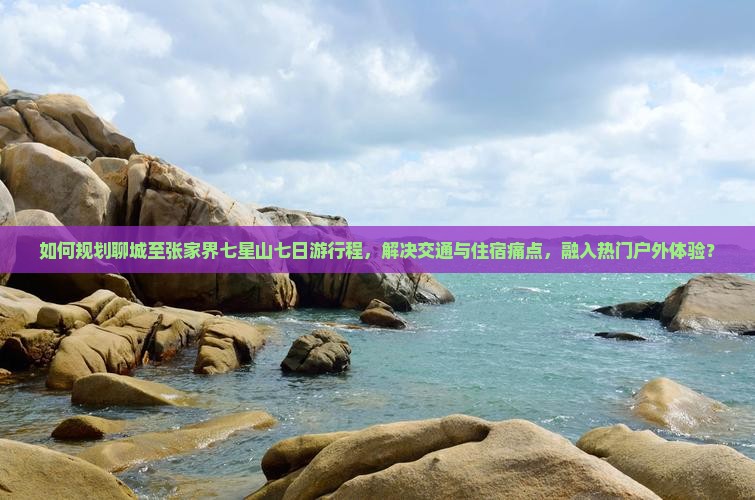 如何规划聊城至张家界七星山七日游行程，解决交通与住宿痛点，融入热门户外体验？