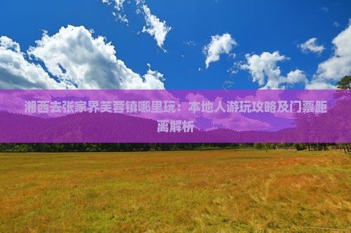 湘西去张家界芙蓉镇哪里玩：本地人游玩攻略及门票距离解析