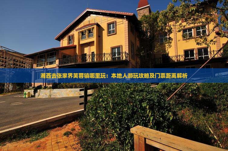 湘西去张家界芙蓉镇哪里玩：本地人游玩攻略及门票距离解析