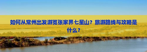 如何从常州出发游览张家界七星山？旅游路线与攻略是什么？
