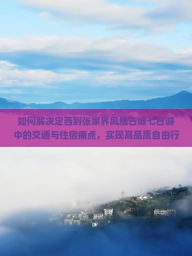 如何解决定西到张家界凤凰古城七日游中的交通与住宿痛点，实现高品质自由行体验？