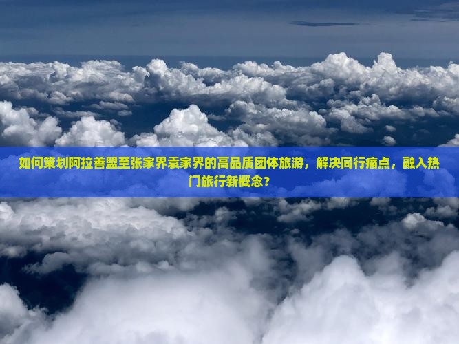 如何策划阿拉善盟至张家界袁家界的高品质团体旅游，解决同行痛点，融入热门旅行新概念？