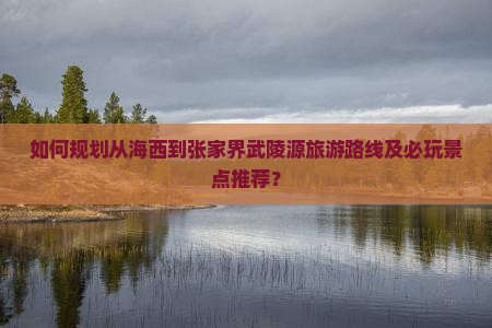 如何规划从海西到张家界武陵源旅游路线及必玩景点推荐？