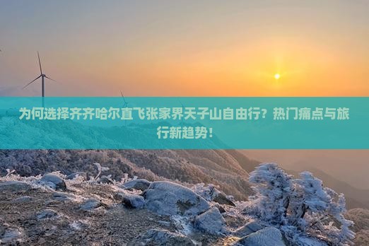 为何选择齐齐哈尔直飞张家界天子山自由行？热门痛点与旅行新趋势！
