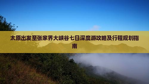 太原出发至张家界大峡谷七日深度游攻略及行程规划指南