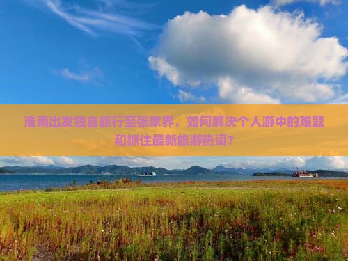 淮南出发独自旅行至张家界，如何解决个人游中的难题和抓住最新旅游热词？