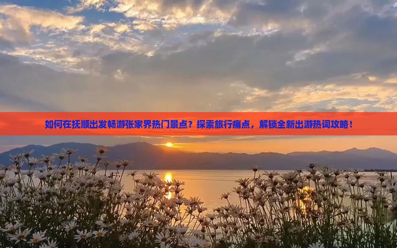 如何在抚顺出发畅游张家界热门景点？探索旅行痛点，解锁全新出游热词攻略！