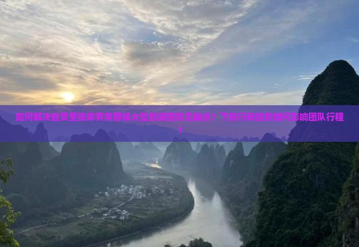 如何解决自贡至张家界芙蓉镇大型旅游团常见痛点？下旅行新趋势如何影响团队行程？