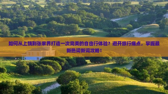 如何从上饶到张家界打造一次完美的自由行体验？避开旅行痛点，掌握最新热词新词攻略！