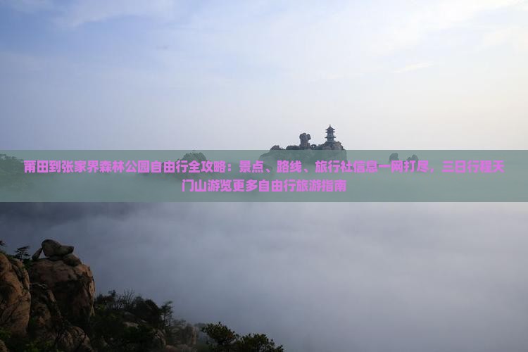 莆田到张家界森林公园自由行全攻略：景点、路线、旅行社信息一网打尽，三日行程天门山游览更多自由行旅游指南