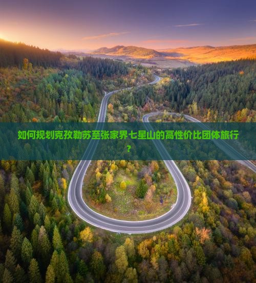 如何规划克孜勒苏至张家界七星山的高性价比团体旅行？