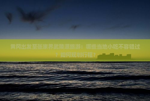 黄冈出发至张家界武陵源旅游：哪些当地小吃不容错过？如何规划行程？