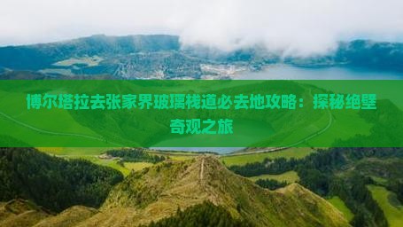 博尔塔拉去张家界玻璃栈道必去地攻略：探秘绝壁奇观之旅