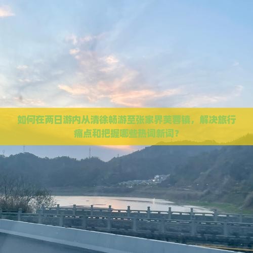 如何在两日游内从清徐畅游至张家界芙蓉镇，解决旅行痛点和把握哪些热词新词？
