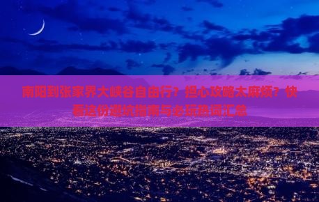 南阳到张家界大峡谷自由行？担心攻略太麻烦？快看这份避坑指南与必玩热词汇总
