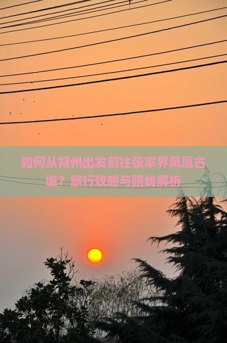 如何从朔州出发前往张家界凤凰古城？旅行攻略与路线解析
