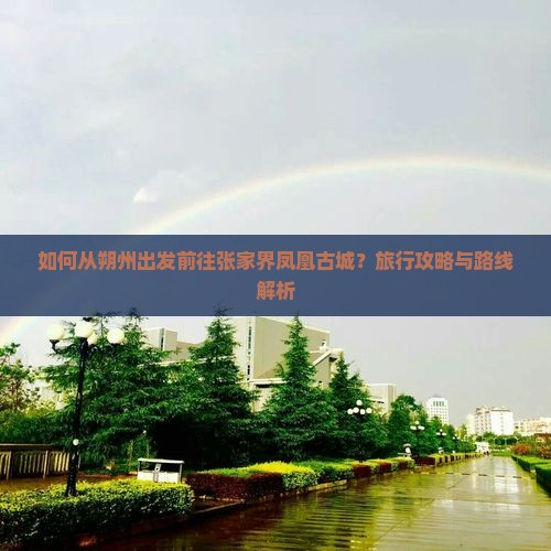 如何从朔州出发前往张家界凤凰古城？旅行攻略与路线解析