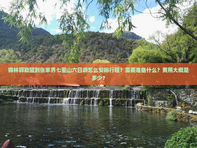 锡林郭勒盟到张家界七星山六日游怎么安排行程？需要准备什么？费用大概是多少？